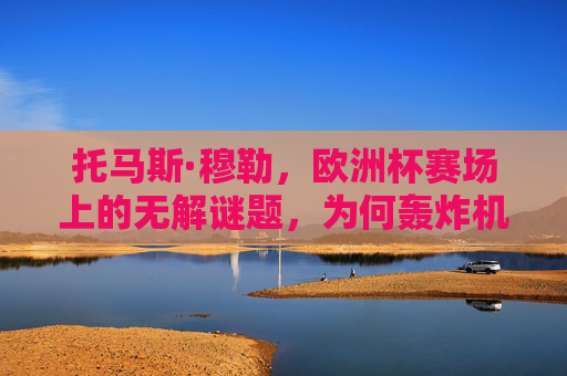 托马斯·穆勒,欧洲杯赛场上的无解谜题,为何轰炸机始终哑火?欧洲杯无解谜题,穆勒轰炸机为何哑火?