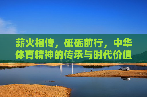 薪火相传,砥砺前行,中华体育精神的传承与时代价值,薪火砥砺,中华体育精神的传承与时代价值