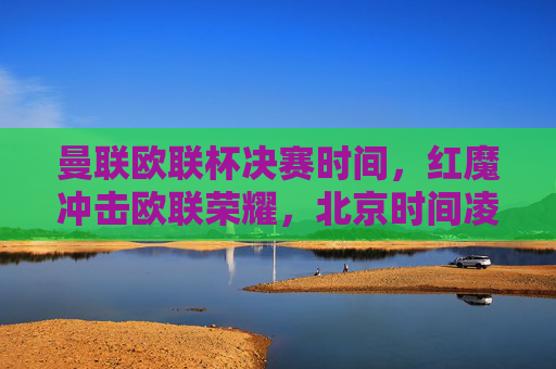 曼联欧联杯决赛时间,红魔冲击欧联荣耀,北京时间凌晨巅峰对决,曼联欧联杯决赛,北京时间凌晨红魔冲击欧联荣耀