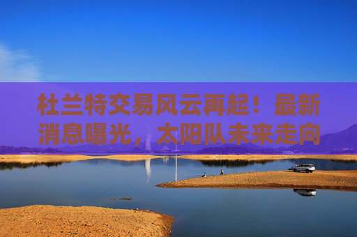 杜兰特交易风云再起!最新消息曝光,太阳队未来走向引关注,杜兰特交易最新动态,太阳队未来走向引关注