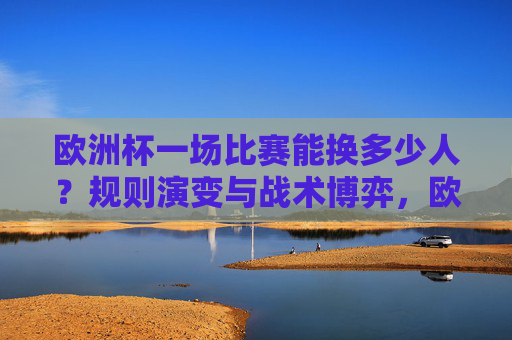 欧洲杯一场比赛能换多少人？规则演变与战术博弈，欧洲杯换人规则演变，战术博弈与数量变化