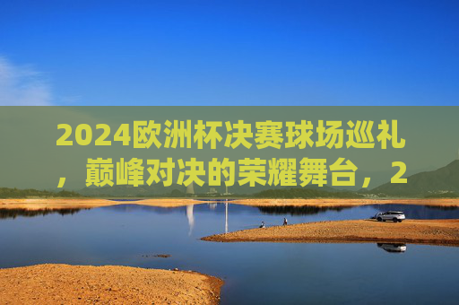 2024欧洲杯决赛球场巡礼,巅峰对决的荣耀舞台,2024欧洲杯决赛球场,巅峰对决的荣耀舞台
