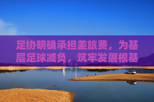 足协明确承担差旅费,为基层足球减负,筑牢发展根基,足协承担差旅费为基层足球减负筑牢发展根基