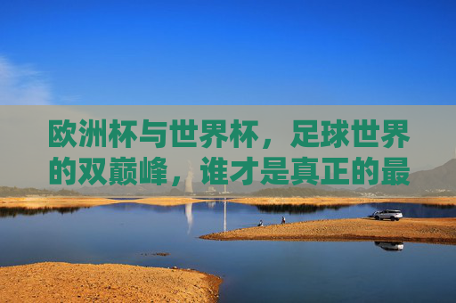 欧洲杯与世界杯，足球世界的双巅峰，谁才是真正的最强者？欧洲杯与世界杯，足球双巅峰，谁为真正的最强者？