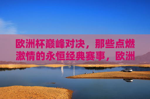 欧洲杯巅峰对决，那些点燃激情的永恒经典赛事，欧洲杯巅峰对决，燃情永恒经典