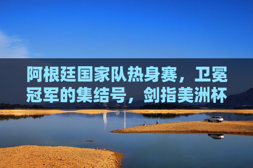 阿根廷国家队热身赛，卫冕冠军的集结号，剑指美洲杯与未来，卫冕阿根廷集结号，热身剑指美洲杯与未来