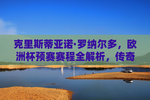 克里斯蒂亚诺·罗纳尔多,欧洲杯预赛赛程全解析,传奇之路再启程,C罗欧洲杯预赛赛程全解析,传奇之路再启程