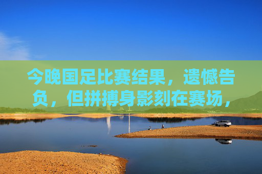 今晚国足比赛结果，遗憾告负，但拼搏身影刻在赛场，国足今晚憾负，拼搏身影永刻赛场
