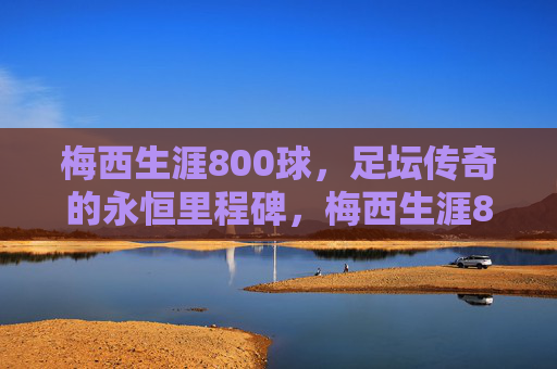 梅西生涯800球,足坛传奇的永恒里程碑,梅西生涯800球,足坛传奇的永恒里程碑