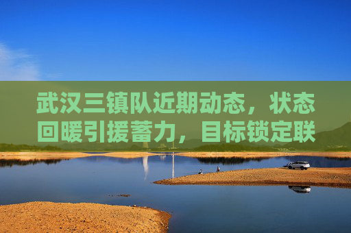 武汉三镇队近期动态,状态回暖引援蓄力,目标锁定联赛前列,武汉三镇状态回暖引援蓄力 目标剑指联赛前列