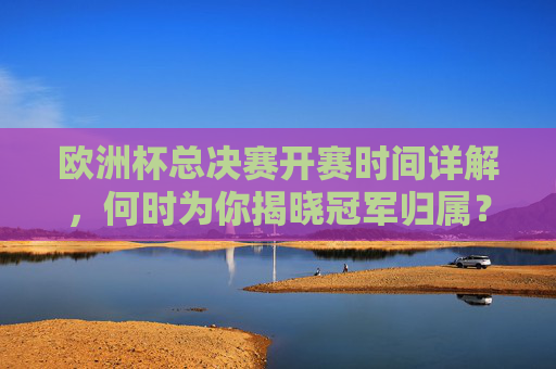 欧洲杯总决赛开赛时间详解，何时为你揭晓冠军归属？欧洲杯总决赛开赛时间详解，冠军归属何时揭晓？