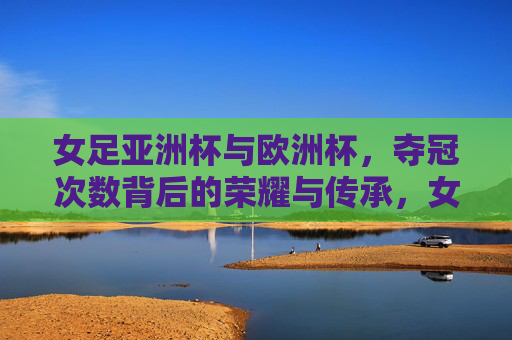 女足亚洲杯与欧洲杯，夺冠次数背后的荣耀与传承，女足亚洲杯与欧洲杯，夺冠次数背后的荣耀传承