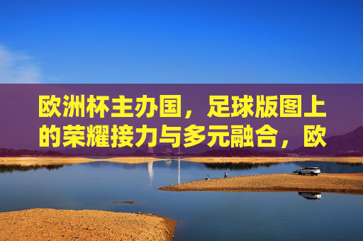 欧洲杯主办国,足球版图上的荣耀接力与多元融合,欧洲杯主办国,足球版图的荣耀接力与多元融合