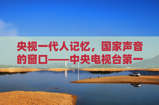 央视一代人记忆,国家声音的窗口——中央电视台第一套节目的时代担当,一代人记忆,国家声音的窗口——央视一套的时代担当