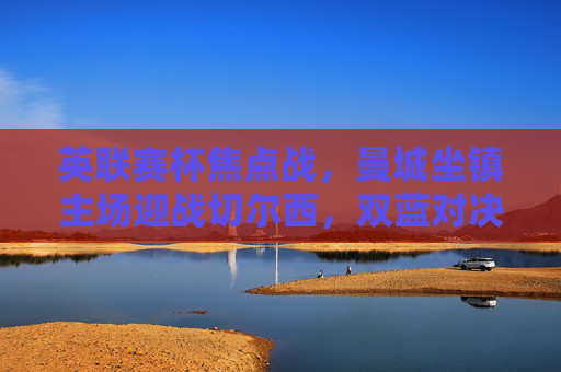 英联赛杯焦点战,曼城坐镇主场迎战切尔西,双蓝对决谁能笑傲温布利?英联赛杯双蓝对决,曼城主场迎战切尔西,谁能笑傲温布利?