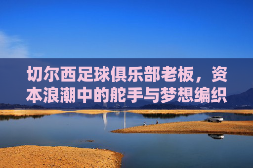 切尔西足球俱乐部老板,资本浪潮中的舵手与梦想编织者,切尔西老板,资本浪潮中的舵手与梦想编织者