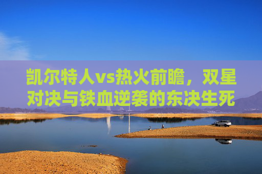 凯尔特人vs热火前瞻,双星对决与铁血逆袭的东决生死战,凯尔特人vs热火,东决生死战双星对决与铁血逆袭