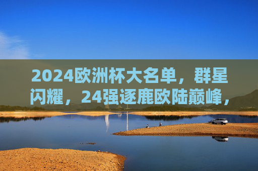 2024欧洲杯大名单，群星闪耀，24强逐鹿欧陆巅峰，2024欧洲杯大名单，群星闪耀，24强逐鹿欧陆巅峰