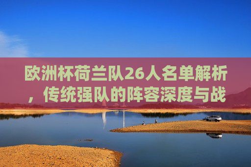 欧洲杯荷兰队26人名单解析,传统强队的阵容深度与战术野心,欧洲杯荷兰26人名单解析,传统强队的阵容深度与战术野心