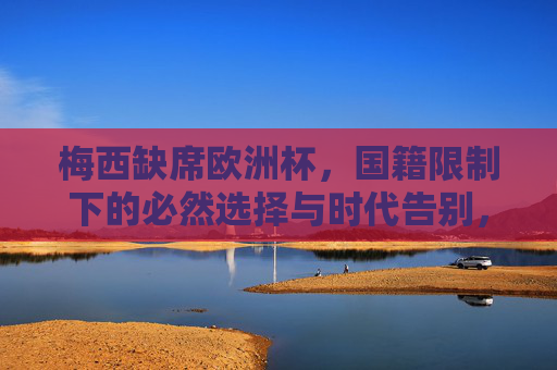 梅西缺席欧洲杯,国籍限制下的必然选择与时代告别,国籍限制下的时代告别,梅西缺席欧洲杯的必然选择