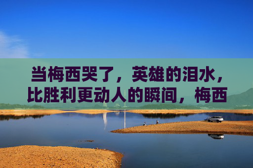 当梅西哭了，英雄的泪水，比胜利更动人的瞬间，梅西英雄泪，比胜利更动人