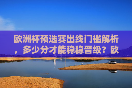 欧洲杯预选赛出线门槛解析，多少分才能稳稳晋级？欧洲杯预选赛出线门槛，几分能稳稳晋级？