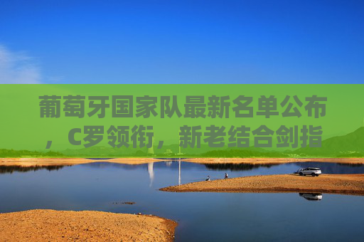 葡萄牙国家队最新名单公布,C罗领衔,新老结合剑指大赛荣耀,葡萄牙国家队最新名单,C罗领衔新老结合剑指大赛荣耀