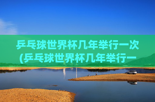 乒乓球世界杯几年举行一次(乒乓球世界杯几年举行一次)乒乓球世界杯几年举行一次