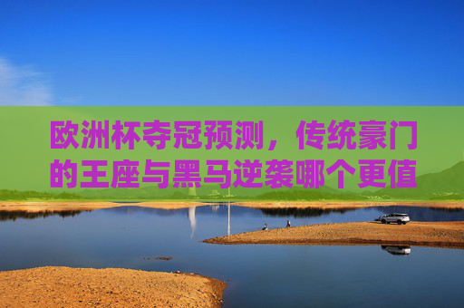 欧洲杯夺冠预测，传统豪门的王座与黑马逆袭哪个更值得期待？欧洲杯夺冠，豪门王座与黑马逆袭，谁更值得期待？
