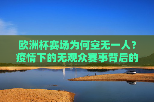 欧洲杯赛场为何空无一人?疫情下的无观众赛事背后的防疫逻辑与体育阵痛,欧洲杯赛场空无一人,疫情下的防疫逻辑与体育阵痛