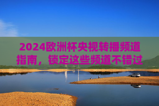 2024欧洲杯央视转播频道指南，锁定这些频道不错过每一场精彩，2024欧洲杯央视转播频道指南，锁定精彩不错过