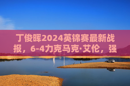 丁俊晖2024英锦赛最新战报，6-4力克马克·艾伦，强势晋级八强，丁俊晖2024英锦赛6-4力克马克·艾伦晋级八强