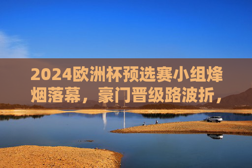 2024欧洲杯预选赛小组烽烟落幕,豪门晋级路波折,黑马书写新篇章