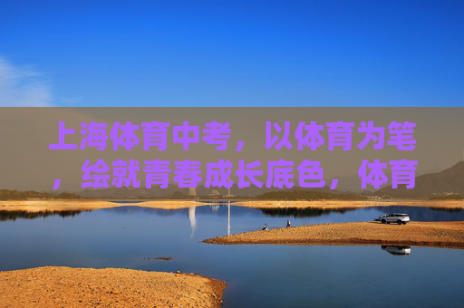 上海体育中考,以体育为笔,绘就青春成长底色,体育中考,以笔绘就青春成长底色