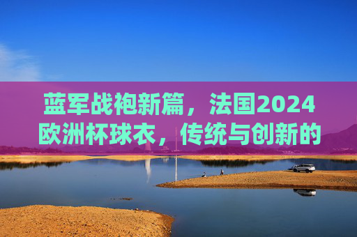 蓝军战袍新篇，法国2024欧洲杯球衣，传统与创新的交响，法国2024欧洲杯战袍，传统与创新的交响