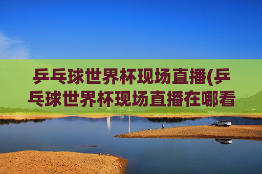 乒乓球世界杯现场直播(乒乓球世界杯现场直播在哪看)