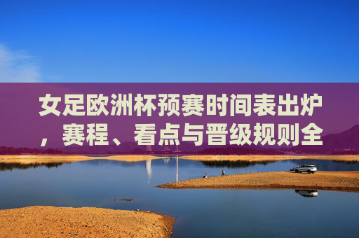 女足欧洲杯预赛时间表出炉，赛程、看点与晋级规则全解析，女足欧洲杯预赛时间表出炉，赛程、看点与晋级规则全解析