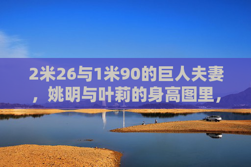 2米26与1米90的巨人夫妻,姚明与叶莉的身高图里,藏着怎样的爱情密码?36厘米身高差的巨人夫妻,姚明叶莉的爱情密码
