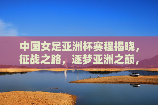 中国女足亚洲杯赛程揭晓，征战之路，逐梦亚洲之巅，中国女足亚洲杯赛程揭晓，征战逐梦亚洲之巅
