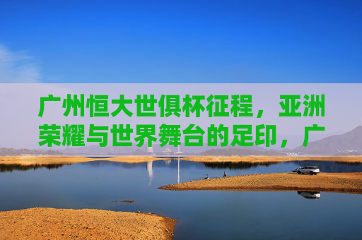 广州恒大世俱杯征程，亚洲荣耀与世界舞台的足印，广州恒大世俱杯征程，亚洲荣耀的世界足印