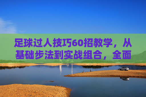 足球过人技巧60招教学,从基础步法到实战组合,全面提升突破能力,足球过人技巧60招,从基础步法到实战组合,全面提升突破能力