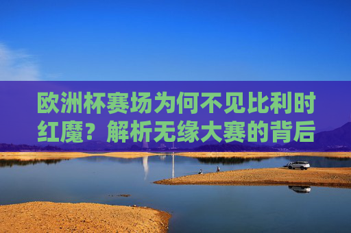 欧洲杯赛场为何不见比利时红魔？解析无缘大赛的背后原因，欧洲杯不见比利时红魔，无缘大赛背后原因