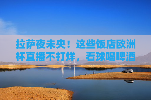 拉萨夜未央!这些饭店欧洲杯直播不打烊,看球喝啤酒氛围拉满,拉萨夜未央!欧洲杯直播不打烊,饭店看球喝啤酒氛围拉满