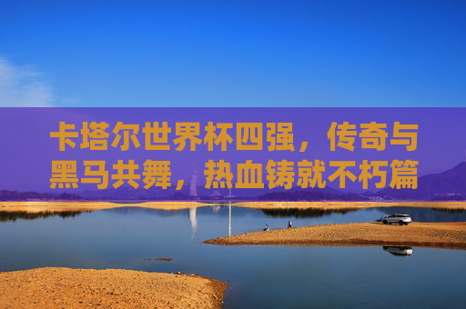卡塔尔世界杯四强，传奇与黑马共舞，热血铸就不朽篇章，卡塔尔世界杯四强，传奇黑马共舞，热血铸就不朽篇章