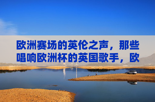 欧洲赛场的英伦之声,那些唱响欧洲杯的英国歌手,欧洲赛场英伦之声,唱响欧洲杯的英国歌手