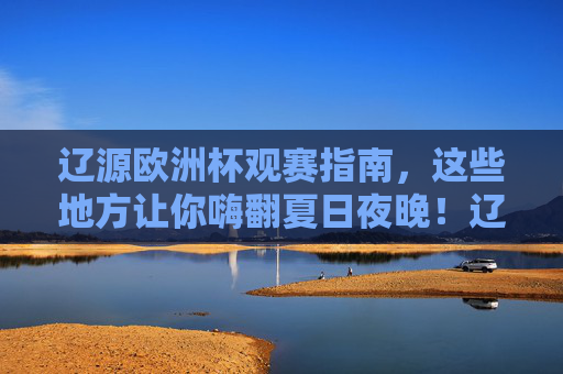 辽源欧洲杯观赛指南，这些地方让你嗨翻夏日夜晚！辽源欧洲杯观赛指南，嗨翻夏日观赛夜！