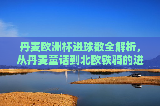 丹麦欧洲杯进球数全解析，从丹麦童话到北欧铁骑的进攻足迹，丹麦欧洲杯进球数全解析，从童话到北欧铁骑的进攻足迹