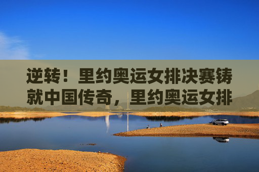 逆转!里约奥运女排决赛铸就中国传奇,里约奥运女排决赛,逆转铸就中国传奇