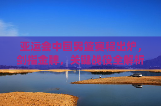 亚运会中国男篮赛程出炉,剑指金牌,关键战役全解析,亚运会中国男篮赛程出炉,剑指金牌,关键战役全解析