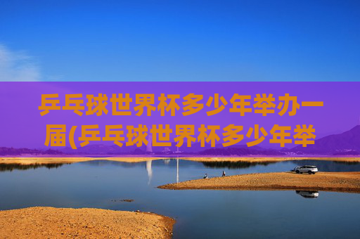 乒乓球世界杯多少年举办一届(乒乓球世界杯多少年举办一届的)